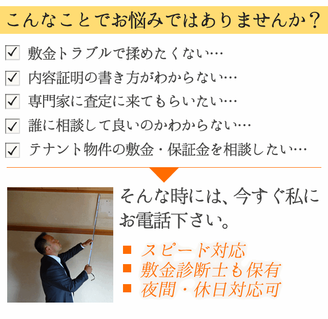 
「原状回復を理由に敷金が返ってこない」
「敷金トラブルに巻き込まれたくない」

とお困りの賃借人様へ

敷金返還専門行政書士が
返してもらえる敷金の
簡易診断を行います。

●　スピード対応
●　敷金診断士も保有
●　夜間・休日対応可

毎月先着5名様限定です。
今すぐお電話下さい。
