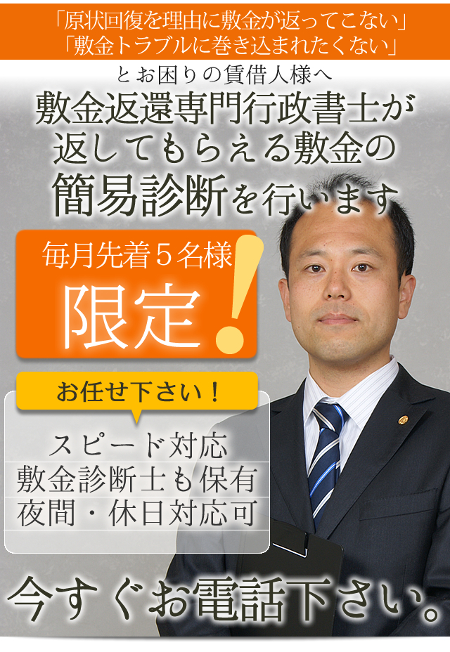 「原状回復を理由に敷金が返ってこない」
「敷金トラブルに巻き込まれたくない」

とお困りの賃借人様へ

敷金返還専門行政書士が
返してもらえる敷金の
簡易診断を行います。

●　スピード対応
●　敷金診断士も保有
●　夜間・休日対応可

毎月先着5名様限定です。
今すぐお電話下さい。
